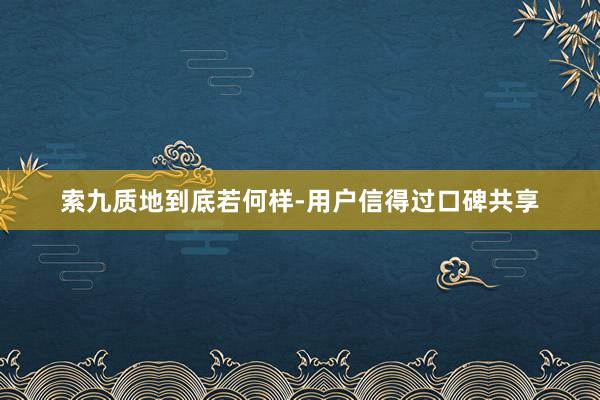 索九质地到底若何样-用户信得过口碑共享